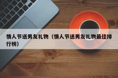 ​情人节送男友礼物（情人节送男友礼物最佳排行榜）