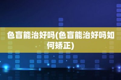 ​色盲能治好吗(色盲能治好吗如何矫正)
