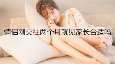 ​情侣刚交往两个月就见家长合适吗？一般交往多久见家长合适？