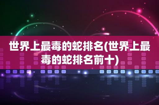 世界上最毒的蛇排名(世界上最毒的蛇排名前十)